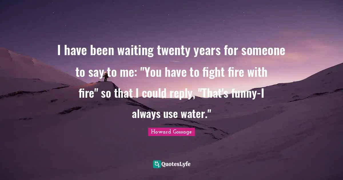 I have been waiting twenty years for someone to say to me: "You have to fight fire with fire" so that I could reply, "That's funny-I always use water."