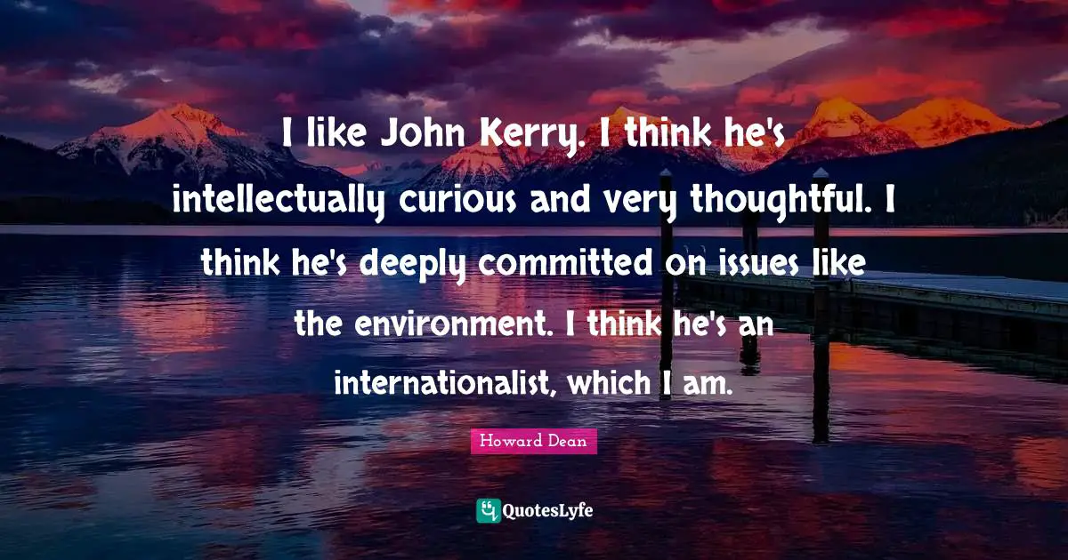 Howard Dean Quotes: "I like John Kerry. I think he's intellectually curious and very thoughtful. I think he's deeply committed on issues like the environment. I think he's an internationalist, which I am."