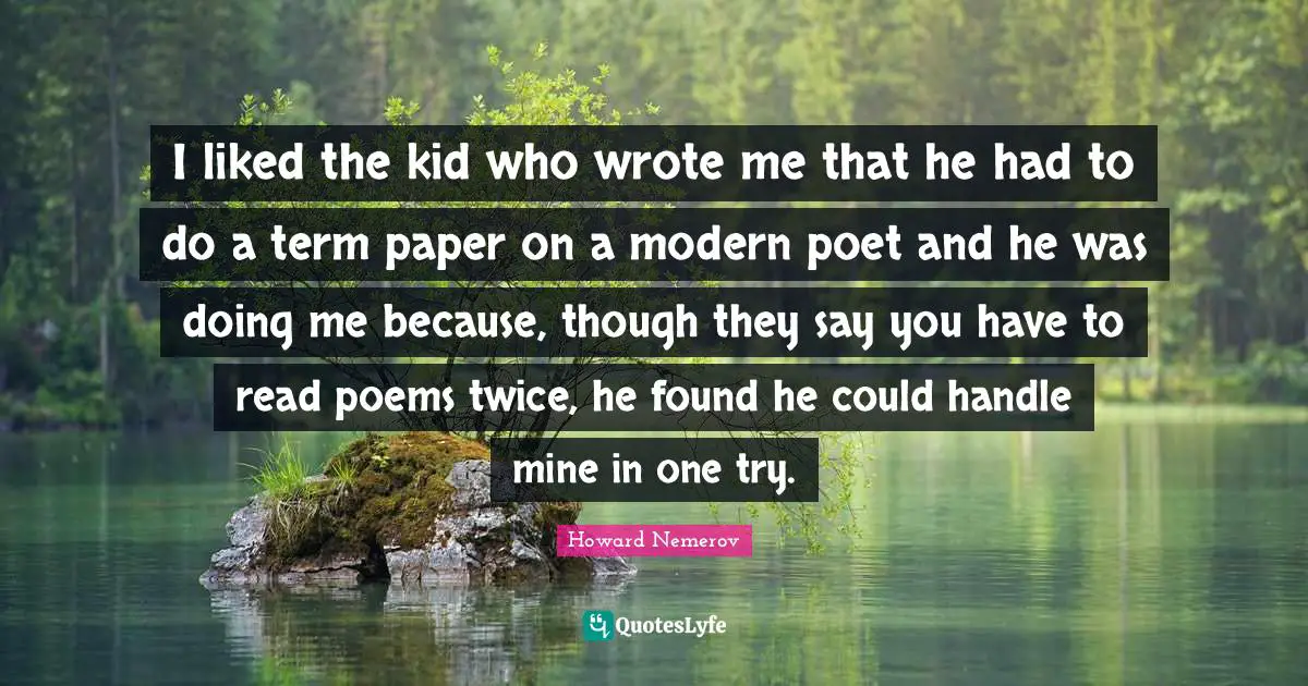 I liked the kid who wrote me that he had to do a term paper on a modern poet and he was doing me because, though they say you have to read poems twice, he found he could handle mine in one try.