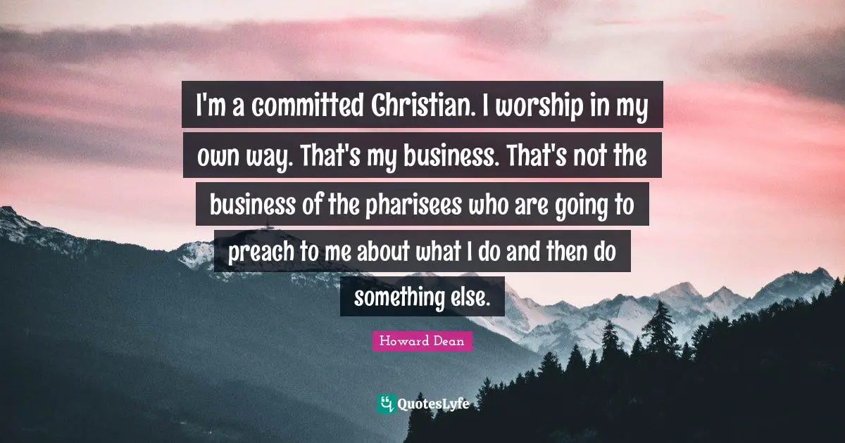 Howard Dean Quotes: "I'm a committed Christian. I worship in my own way. That's my business. That's not the business of the pharisees who are going to preach to me about what I do and then do something else."
