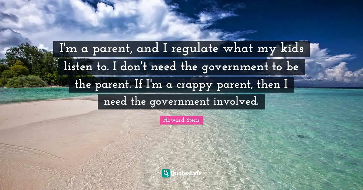 I'm a parent, and I regulate what my kids listen to. I don't need the government to be the parent. If I'm a crappy parent, then I need the government involved.