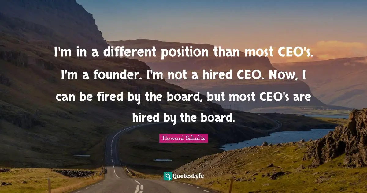 I'm in a different position than most CEO's. I'm a founder. I'm not a hired CEO. Now, I can be fired by the board, but most CEO's are hired by the board.