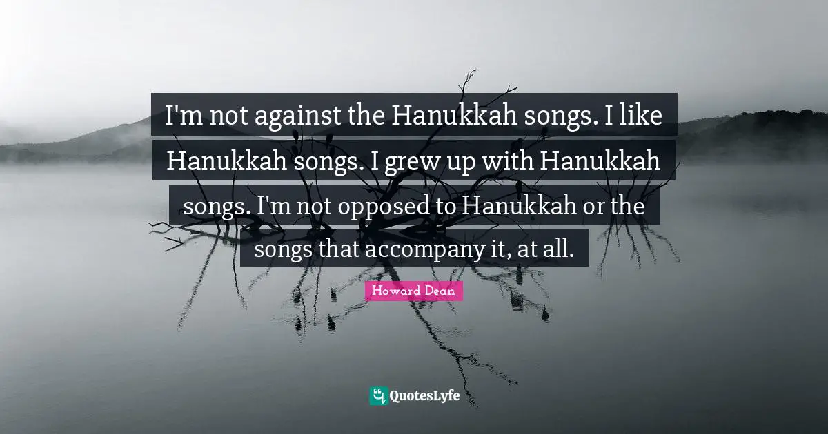 Howard Dean Quotes: "I'm not against the Hanukkah songs. I like Hanukkah songs. I grew up with Hanukkah songs. I'm not opposed to Hanukkah or the songs that accompany it, at all."