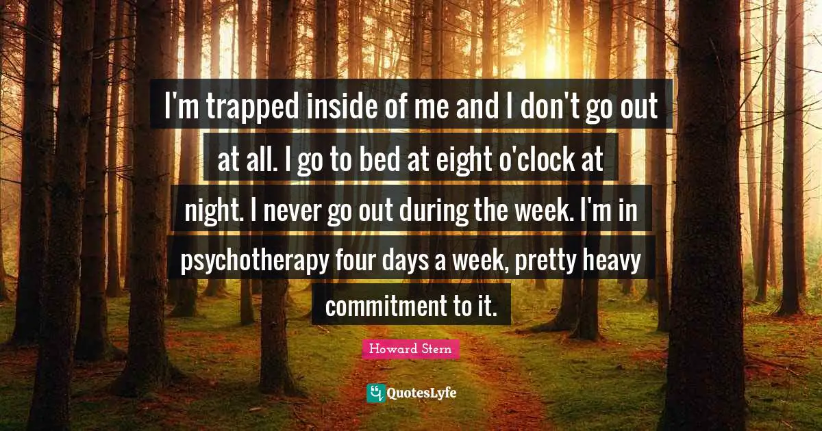 I'm trapped inside of me and I don't go out at all. I go to bed at eight o'clock at night. I never go out during the week. I'm in psychotherapy four days a week, pretty heavy commitment to it.
