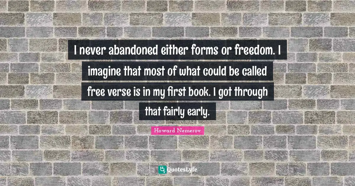 I never abandoned either forms or freedom. I imagine that most of what could be called free verse is in my first book. I got through that fairly early.