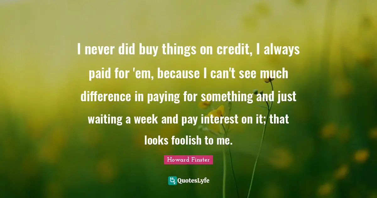 I never did buy things on credit, I always paid for 'em, because I can't see much difference in paying for something and just waiting a week and pay interest on it; that looks foolish to me.