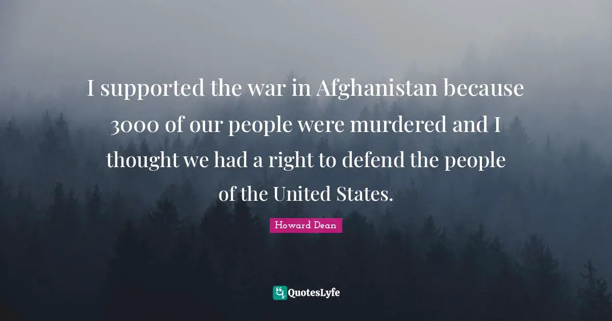 Howard Dean Quotes: "I supported the war in Afghanistan because 3000 of our people were murdered and I thought we had a right to defend the people of the United States."