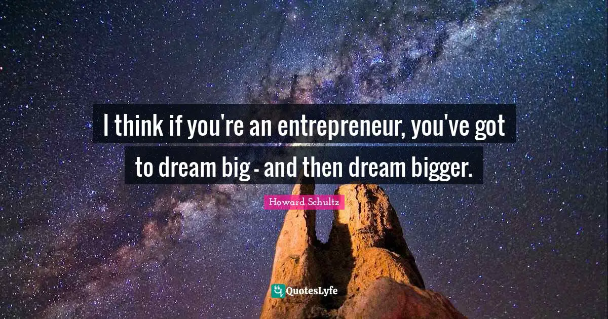 I think if you're an entrepreneur, you've got to dream big - and then dream bigger.