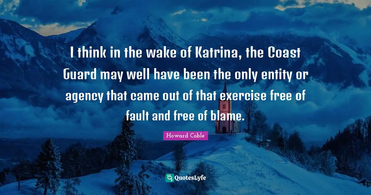 I think in the wake of Katrina, the Coast Guard may well have been the only entity or agency that came out of that exercise free of fault and free of blame.