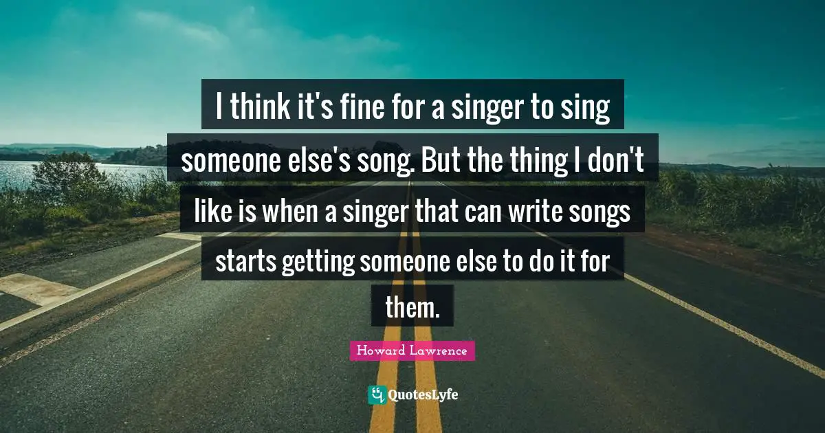 I think it's fine for a singer to sing someone else's song. But the thing I don't like is when a singer that can write songs starts getting someone else to do it for them.