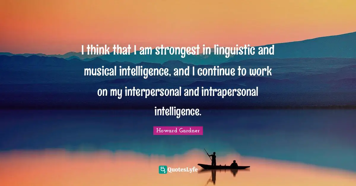 Howard Gardner Quotes: "I think that I am strongest in linguistic and musical intelligence, and I continue to work on my interpersonal and intrapersonal intelligence."