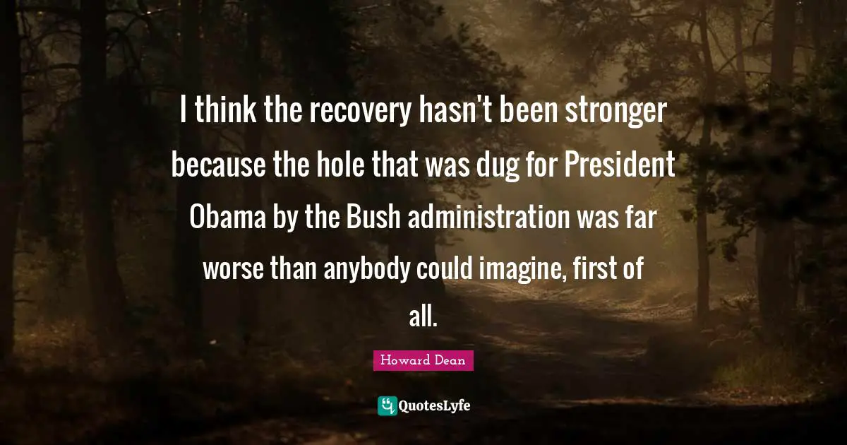 Howard Dean Quotes: "I think the recovery hasn't been stronger because the hole that was dug for President Obama by the Bush administration was far worse than anybody could imagine, first of all."