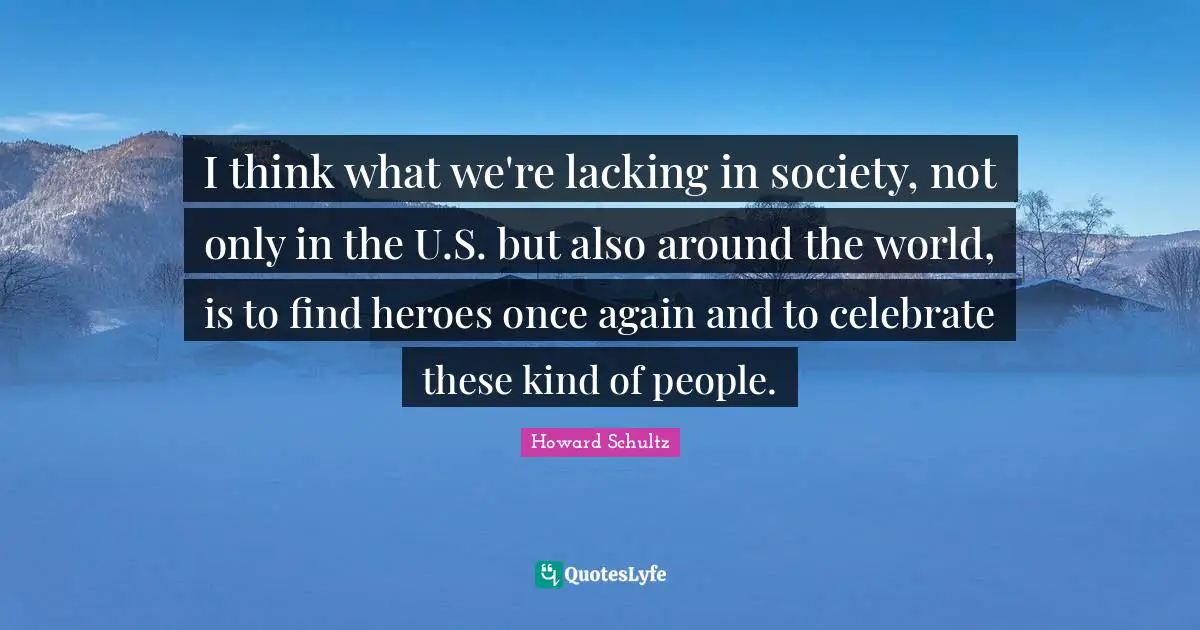 I think what we're lacking in society, not only in the U.S. but also around the world, is to find heroes once again and to celebrate these kind of people.