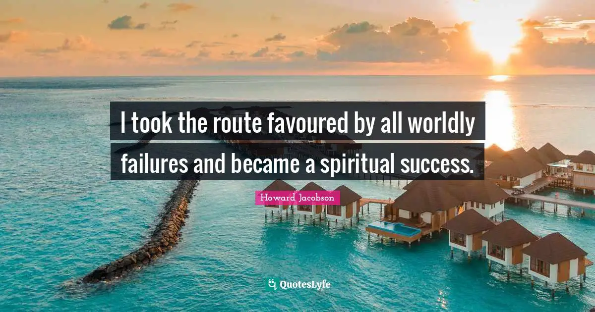 Howard Jacobson Quotes: "I took the route favoured by all worldly failures and became a spiritual success."