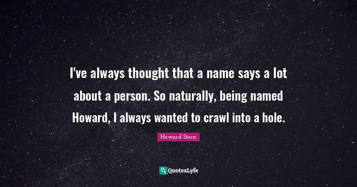 I've always thought that a name says a lot about a person. So naturally, being named Howard, I always wanted to crawl into a hole.