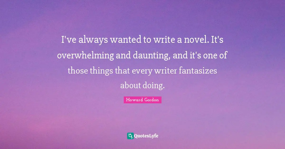 I've always wanted to write a novel. It's overwhelming and daunting, and it's one of those things that every writer fantasizes about doing.