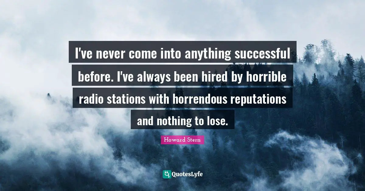 I've never come into anything successful before. I've always been hired by horrible radio stations with horrendous reputations and nothing to lose.
