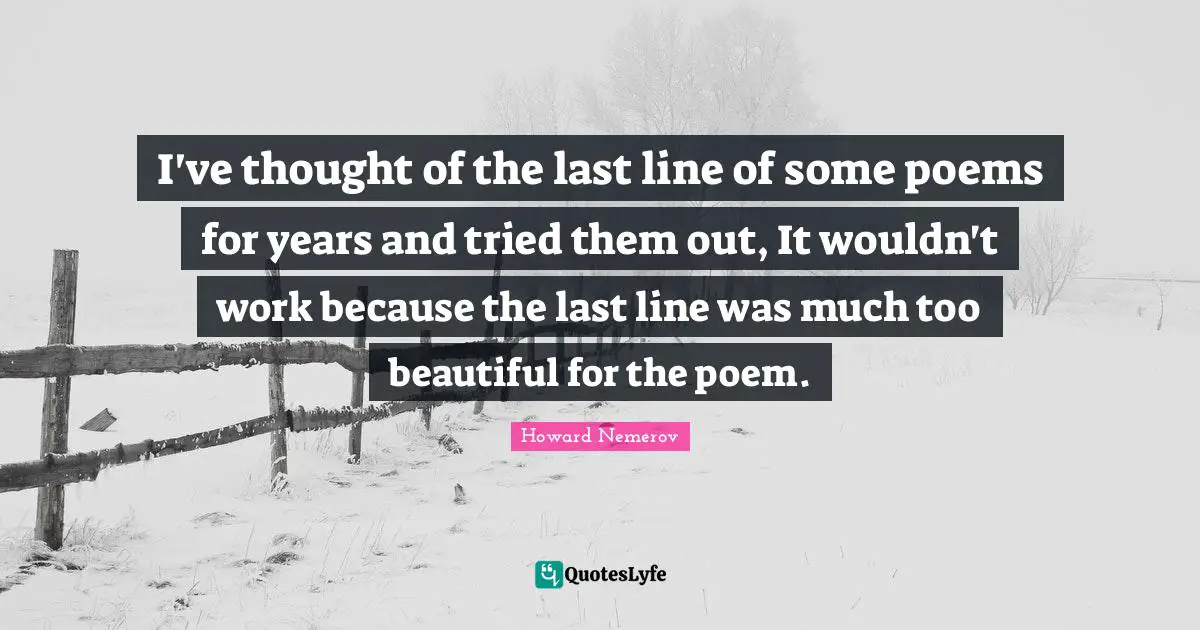 I've thought of the last line of some poems for years and tried them out, It wouldn't work because the last line was much too beautiful for the poem.