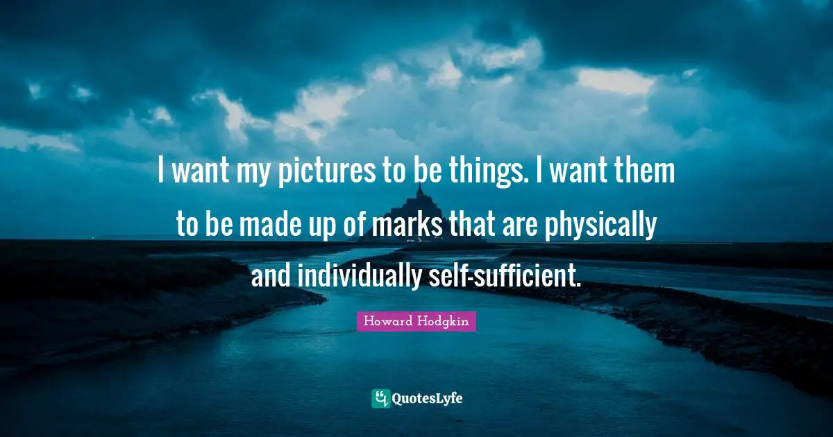 Howard Hodgkin Quotes: "I want my pictures to be things. I want them to be made up of marks that are physically and individually self-sufficient."