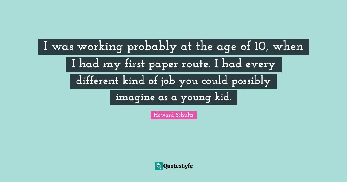 I was working probably at the age of 10, when I had my first paper route. I had every different kind of job you could possibly imagine as a young kid.
