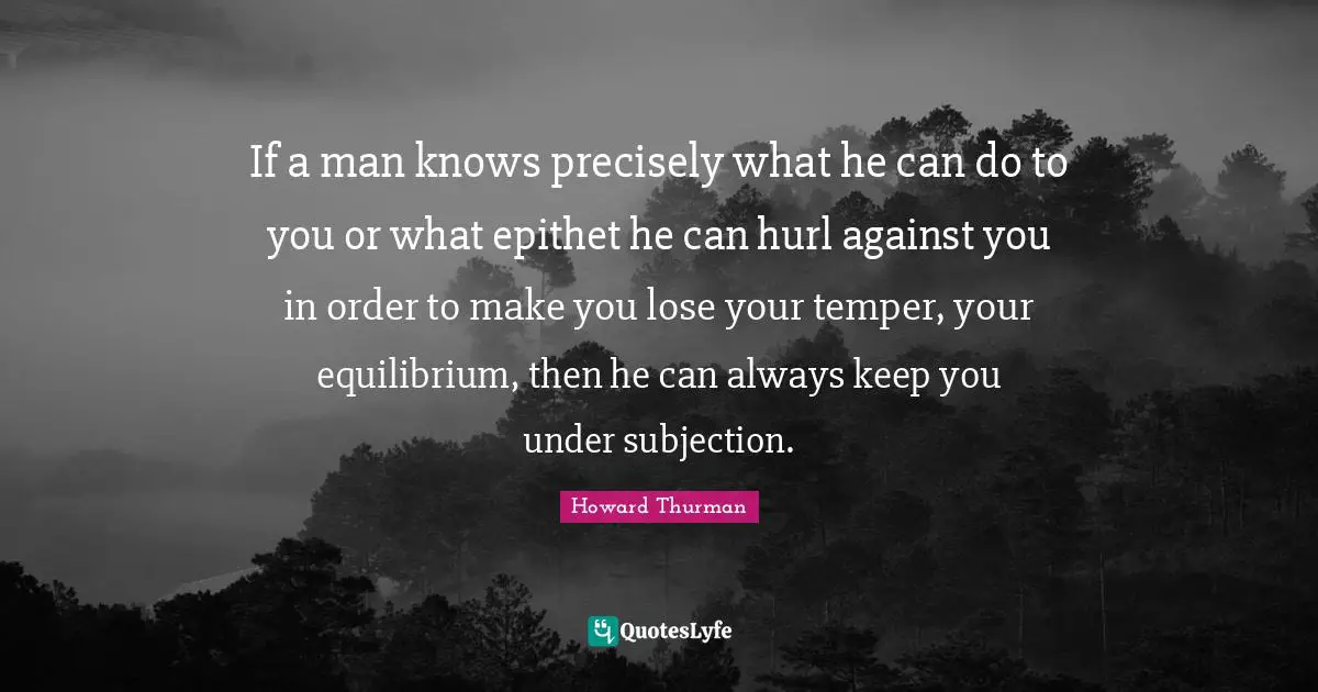 If a man knows precisely what he can do to you or what epithet he can hurl against you in order to make you lose your temper, your equilibrium, then he can always keep you under subjection.