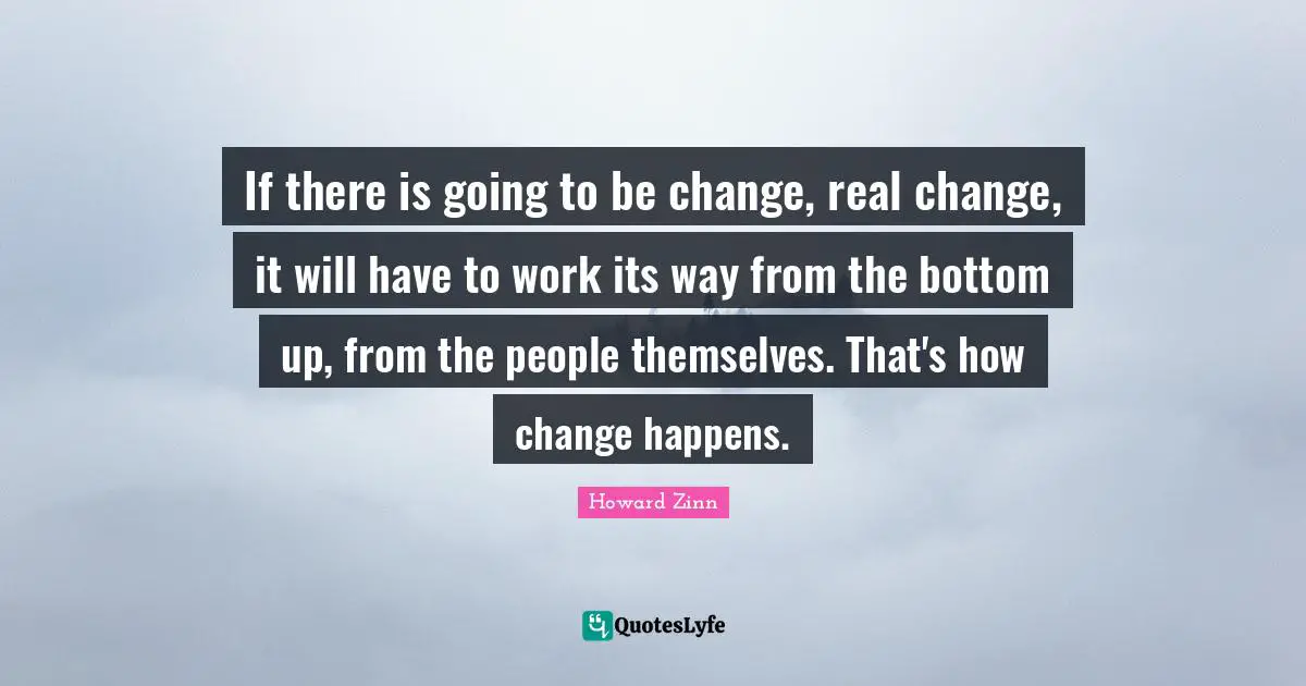 If there is going to be change, real change, it will have to work its way from the bottom up, from the people themselves. That's how change happens.