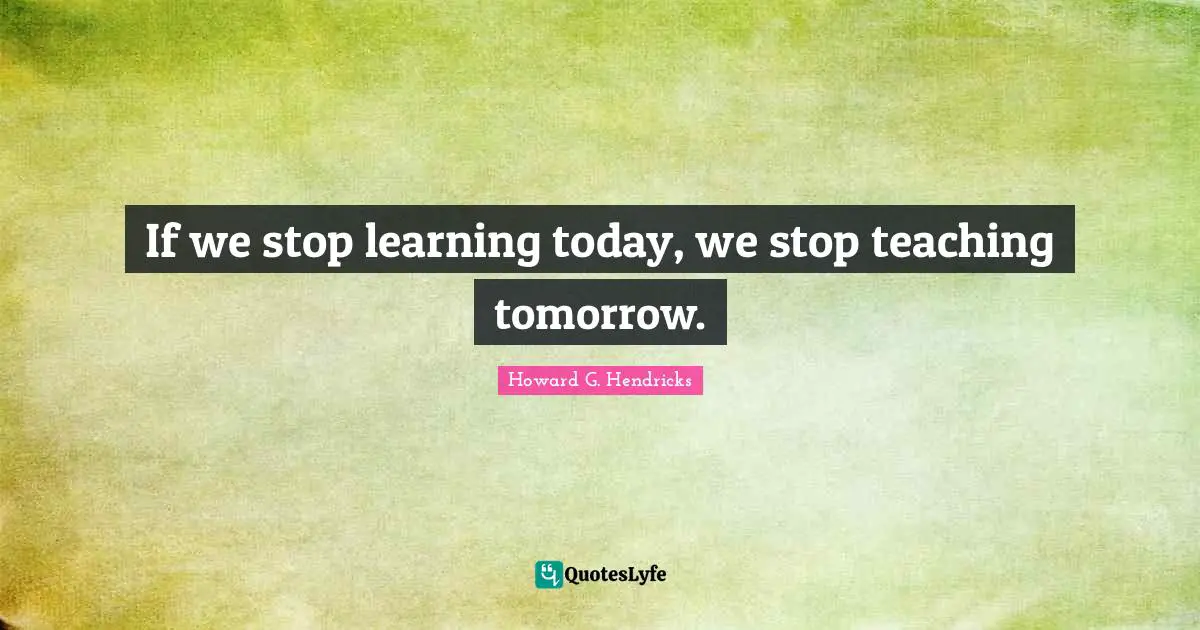 If we stop learning today, we stop teaching tomorrow.