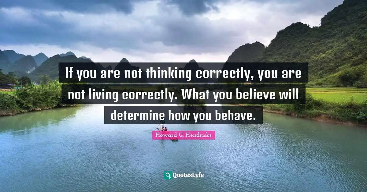 If you are not thinking correctly, you are not living correctly. What you believe will determine how you behave.