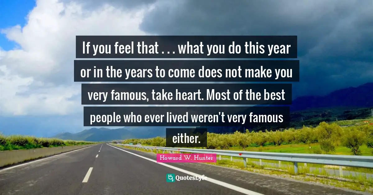If you feel that . . . what you do this year or in the years to come does not make you very famous, take heart. Most of the best people who ever lived weren't very famous either.