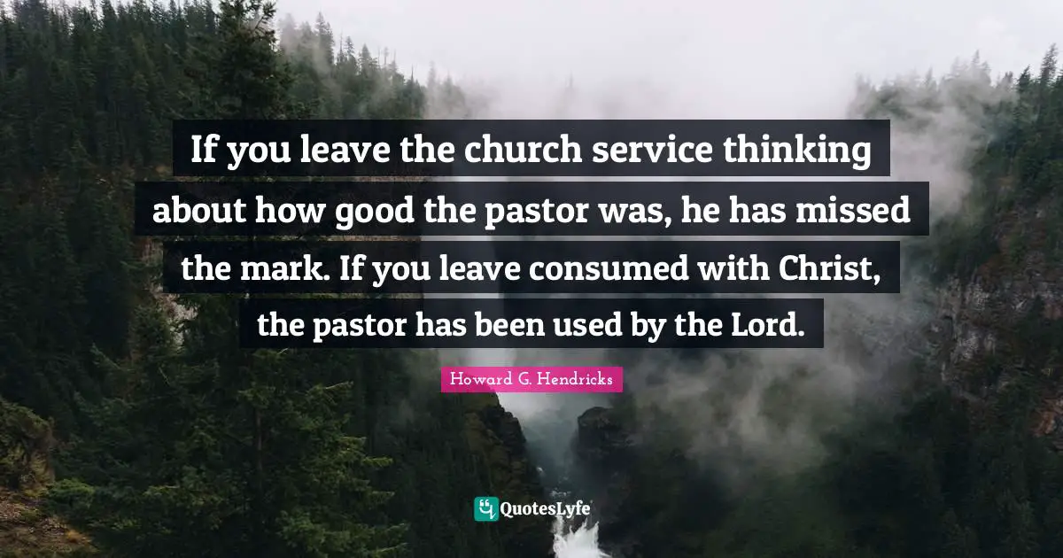 Pastor Quotes: "If you leave the church service thinking about how good the pastor was, he has missed the mark. If you leave consumed with Christ, the pastor has been used by the Lord."