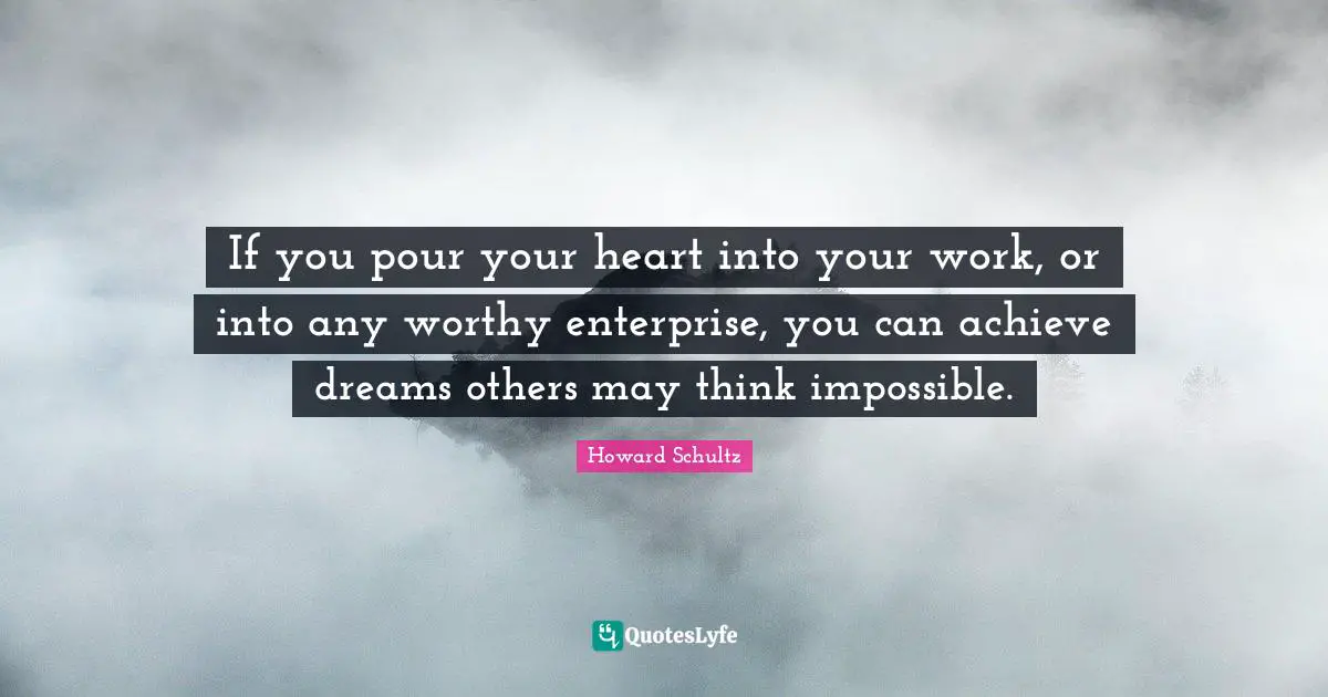 If you pour your heart into your work, or into any worthy enterprise, you can achieve dreams others may think impossible.
