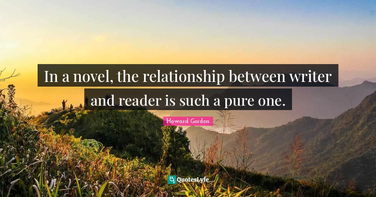 In a novel, the relationship between writer and reader is such a pure one.