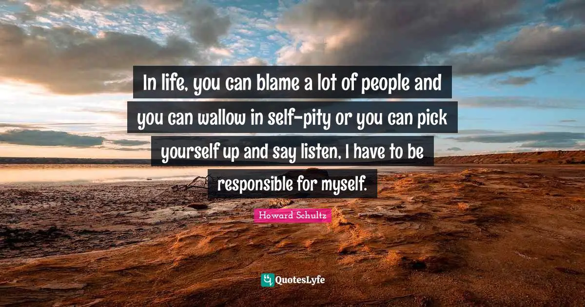 In life, you can blame a lot of people and you can wallow in self-pity or you can pick yourself up and say listen, I have to be responsible for myself.