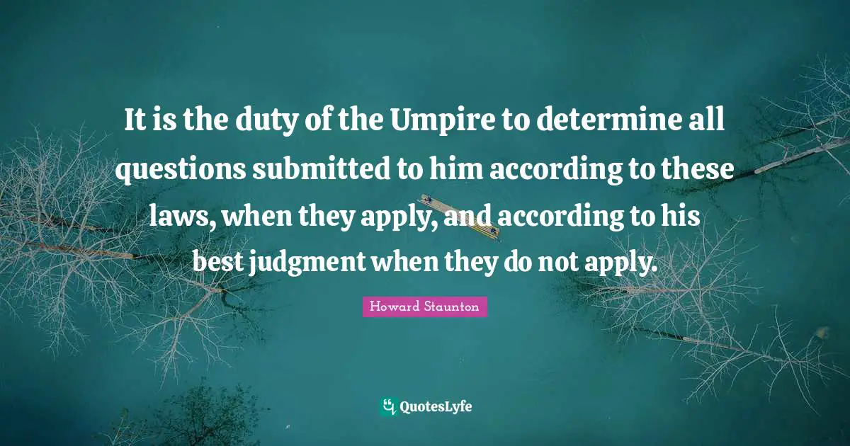 Howard Staunton Quotes: "It is the duty of the Umpire to determine all questions submitted to him according to these laws, when they apply, and according to his best judgment when they do not apply."