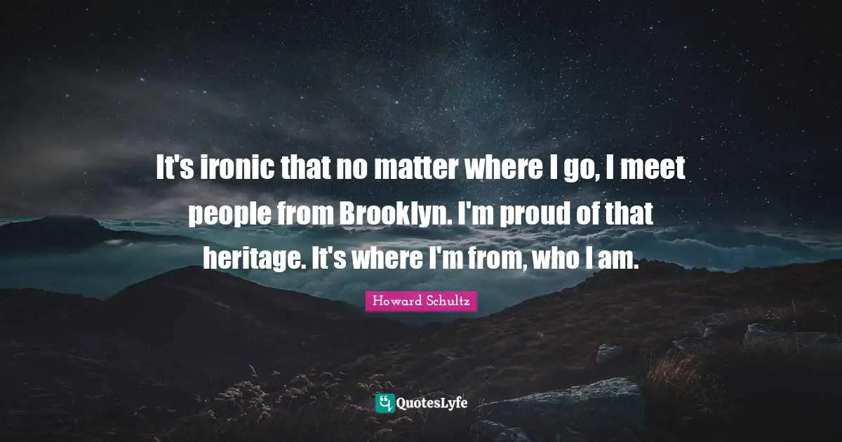 It's ironic that no matter where I go, I meet people from Brooklyn. I'm proud of that heritage. It's where I'm from, who I am.