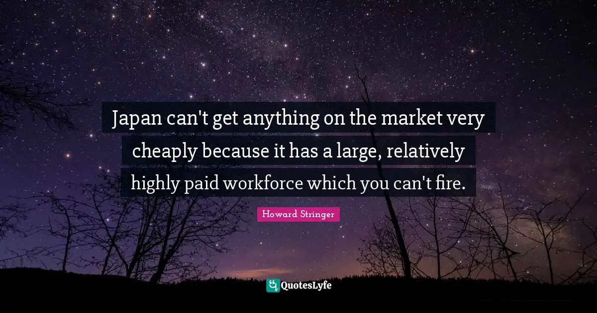 Japan can't get anything on the market very cheaply because it has a large, relatively highly paid workforce which you can't fire.