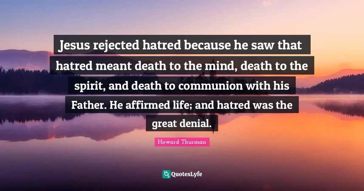 Howard Thurman Quotes: Jesus rejected hatred because he saw that hatred meant death to the mind, death to the spirit, and death to communion with his Father. He affirmed life; and hatred was the great denial.