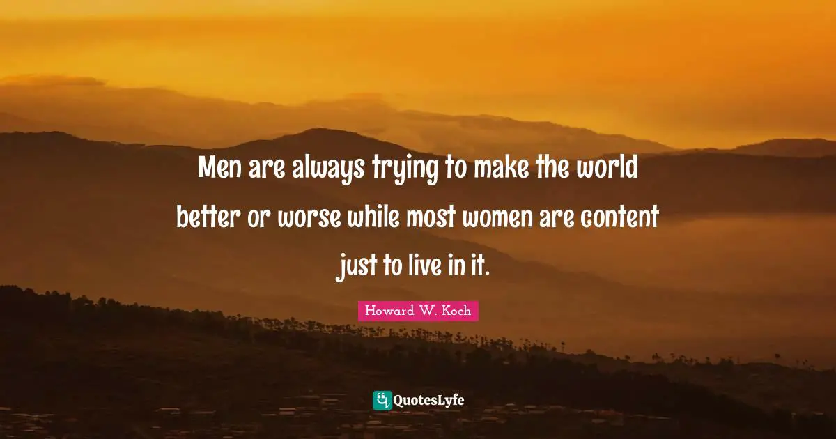 Men are always trying to make the world better or worse while most women are content just to live in it.