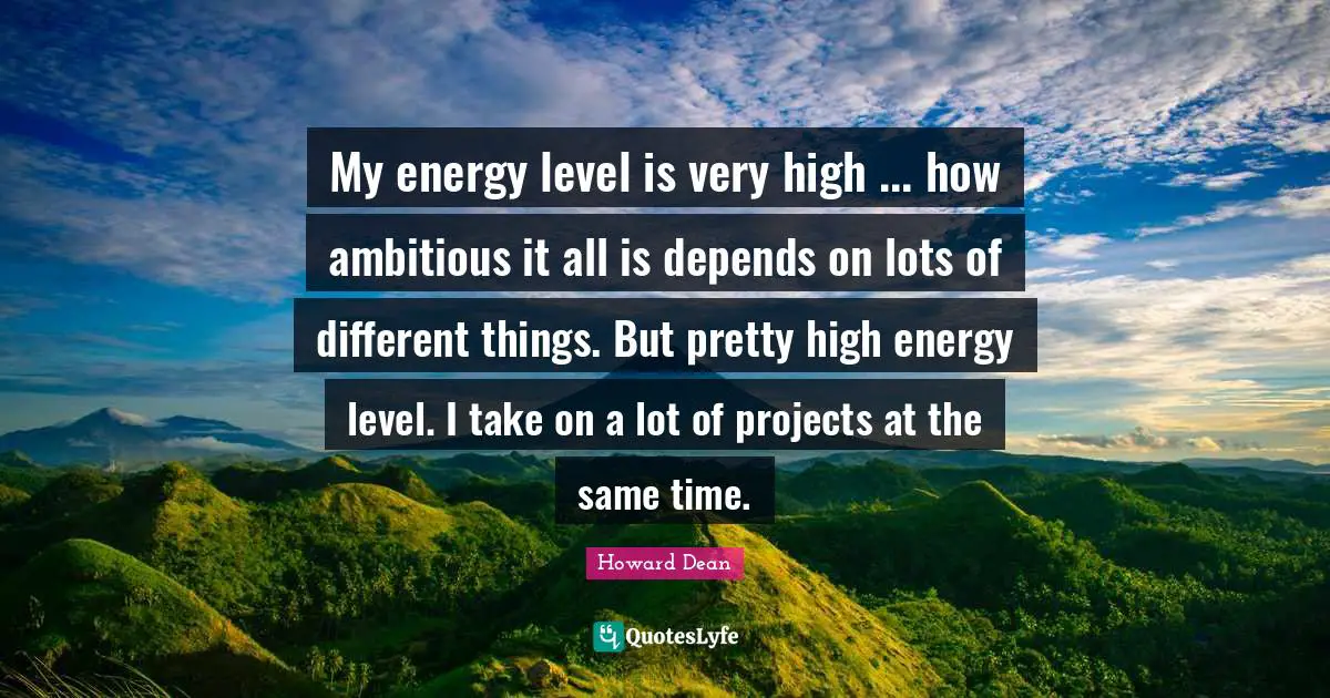 Howard Dean Quotes: "My energy level is very high ... how ambitious it all is depends on lots of different things. But pretty high energy level. I take on a lot of projects at the same time."