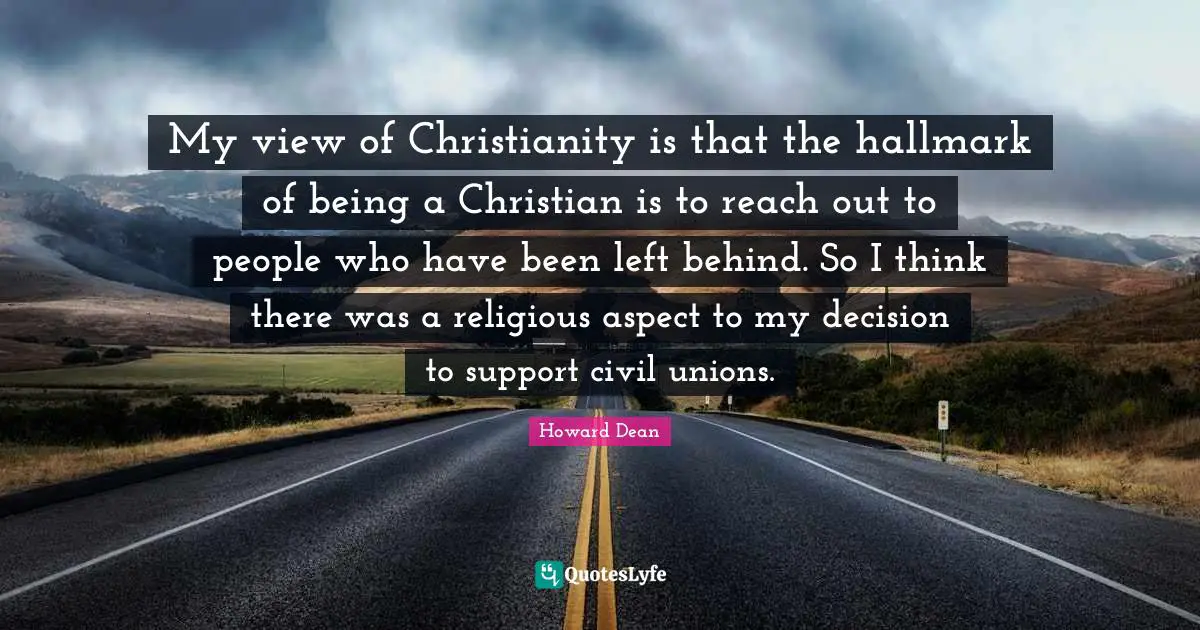 My view of Christianity is that the hallmark of being a Christian is to reach out to people who have been left behind. So I think there was a religious aspect to my decision to support civil unions.