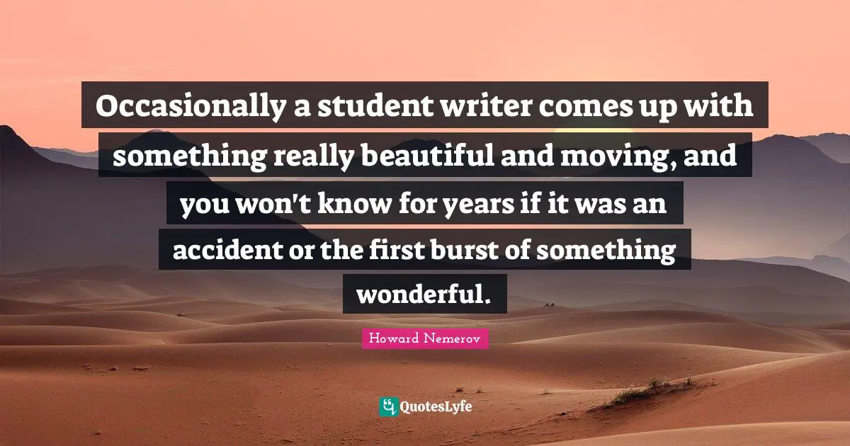 Really Beautiful Quotes: "Occasionally a student writer comes up with something really beautiful and moving, and you won't know for years if it was an accident or the first burst of something wonderful."