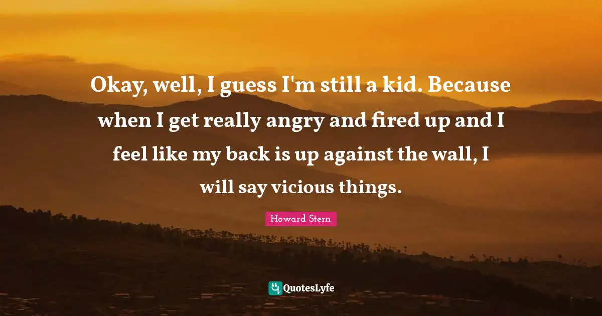 Okay, well, I guess I'm still a kid. Because when I get really angry and fired up and I feel like my back is up against the wall, I will say vicious things.