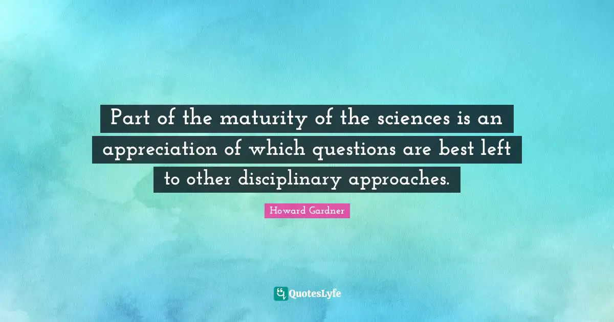 Howard Gardner Quotes: "Part of the maturity of the sciences is an appreciation of which questions are best left to other disciplinary approaches."