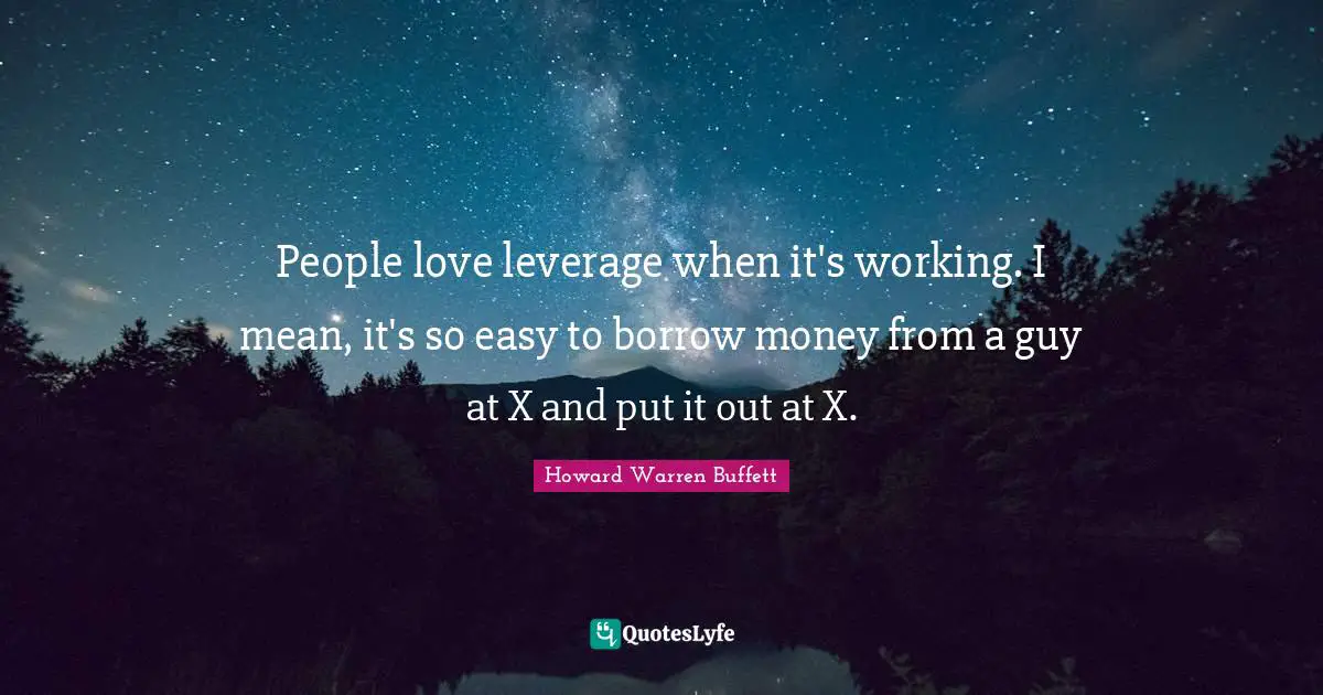 People love leverage when it's working. I mean, it's so easy to borrow money from a guy at X and put it out at X.