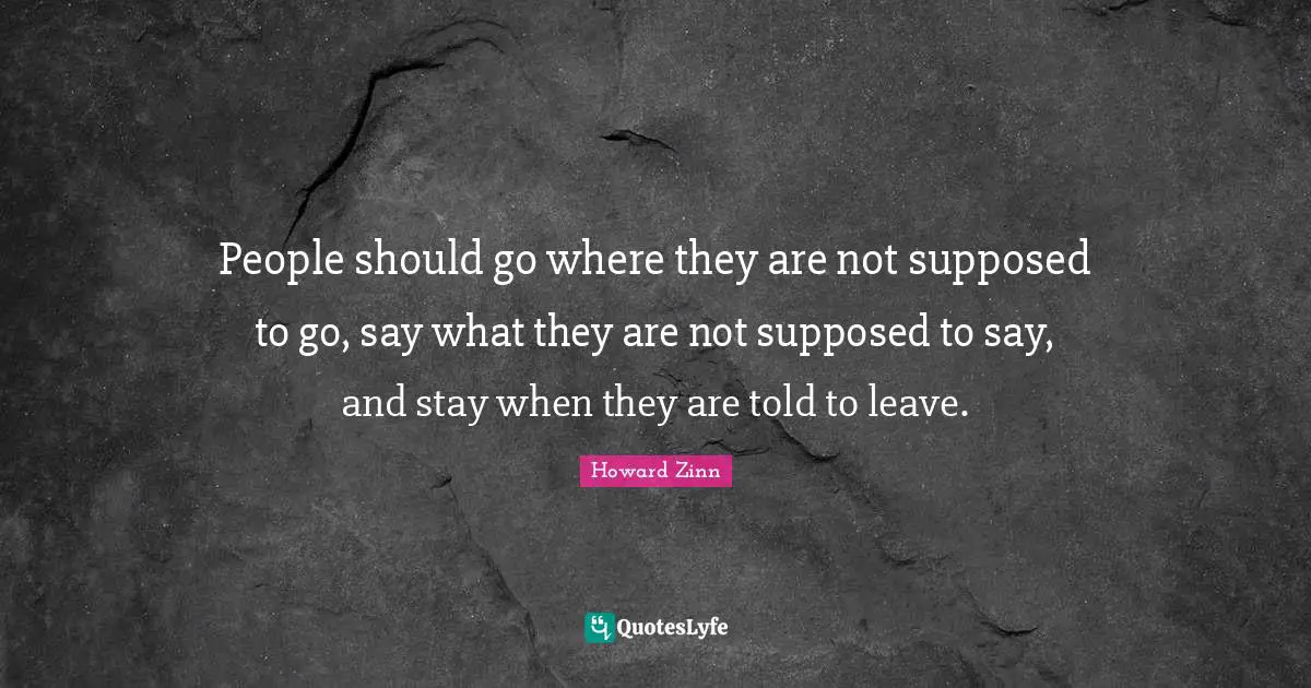 People should go where they are not supposed to go, say what they are not supposed to say, and stay when they are told to leave.