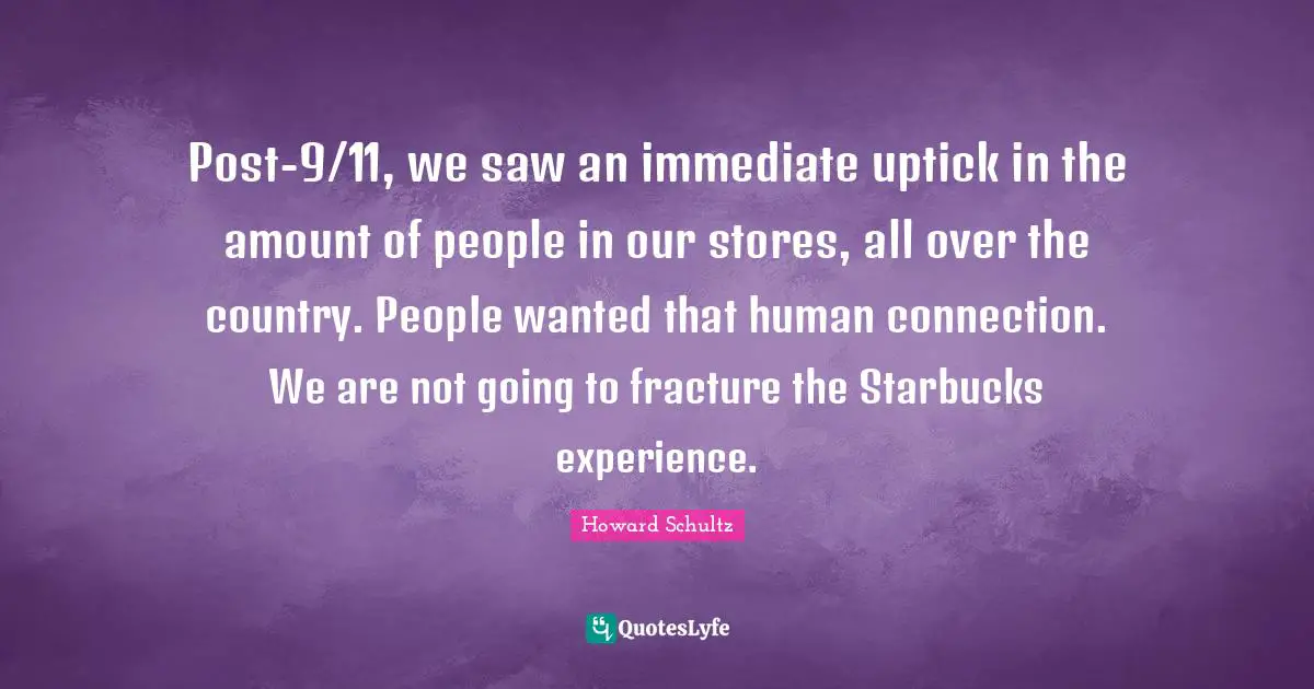 Post-9/11, we saw an immediate uptick in the amount of people in our stores, all over the country. People wanted that human connection. We are not going to fracture the Starbucks experience.