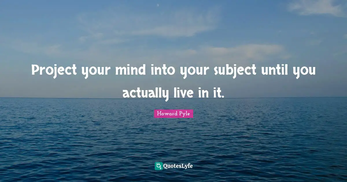 Project your mind into your subject until you actually live in it.