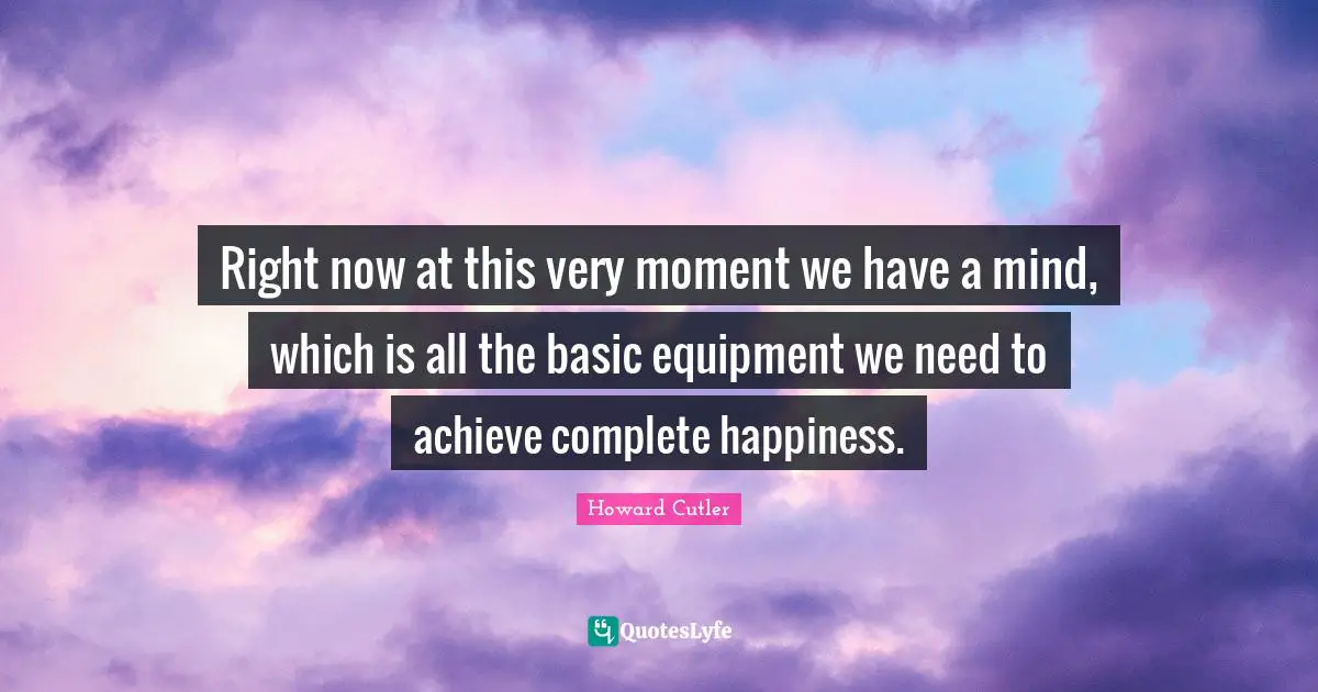 Right now at this very moment we have a mind, which is all the basic equipment we need to achieve complete happiness.