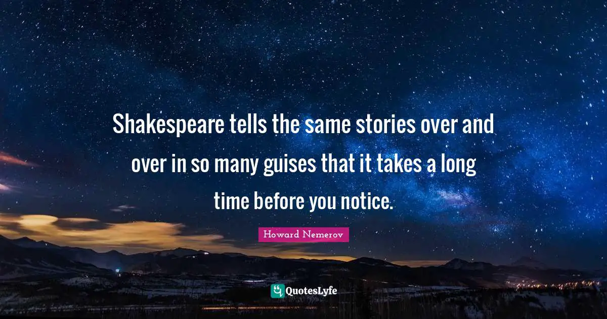 Shakespeare tells the same stories over and over in so many guises that it takes a long time before you notice.
