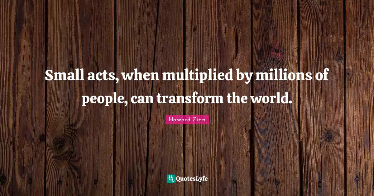 Small acts, when multiplied by millions of people, can transform the world.